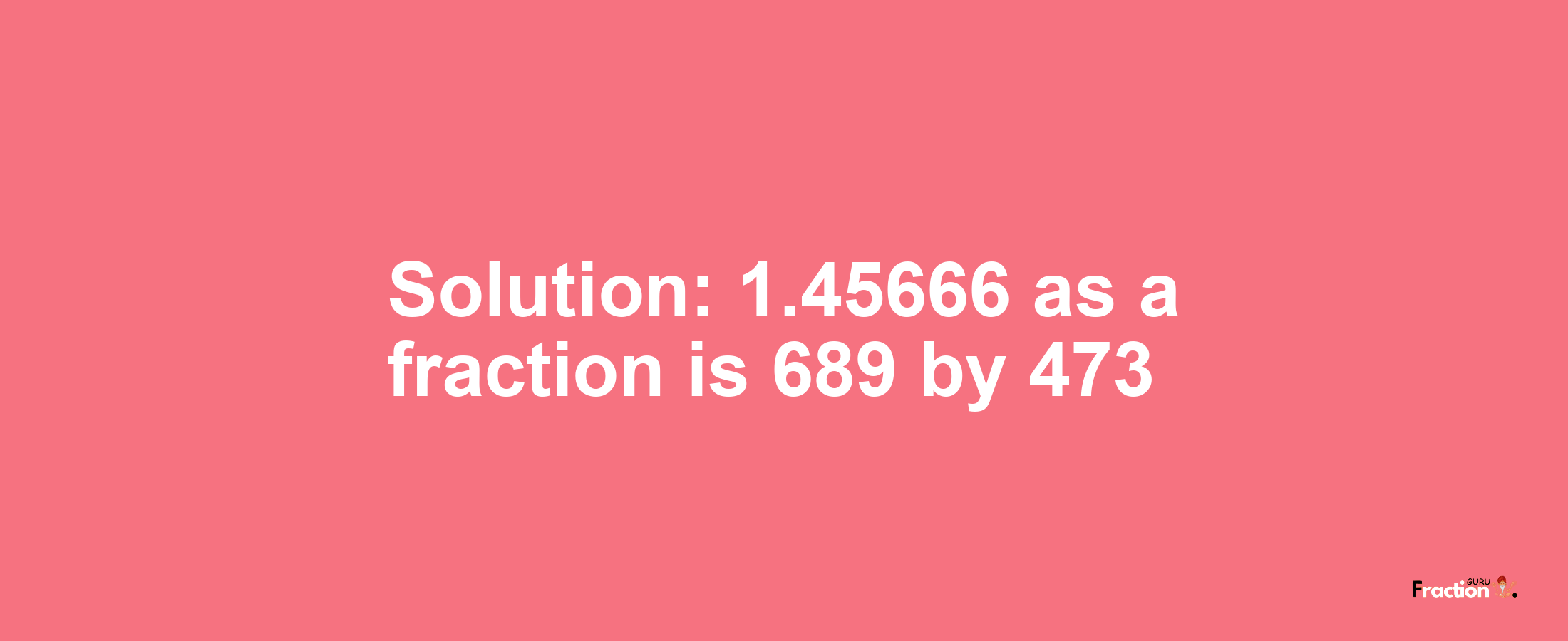 Solution:1.45666 as a fraction is 689/473